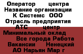 Оператор Call-центра › Название организации ­ К Системс, ООО › Отрасль предприятия ­ АТС, call-центр › Минимальный оклад ­ 15 000 - Все города Работа » Вакансии   . Ненецкий АО,Нарьян-Мар г.